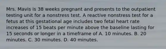 Mrs. Mavis is 38 weeks pregnant and presents to the outpatient testing unit for a nonstress test. A reactive nonstress test for a fetus at this gestational age includes two fetal heart rate increases of 15 beats per minute above the baseline lasting for 15 seconds or longer in a timeframe of A. 10 minutes. B. 20 minutes. C. 30 minutes. D. 40 minutes.