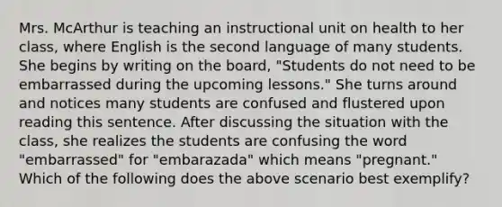 Mrs. McArthur is teaching an instructional unit on health to her class, where English is the second language of many students. She begins by writing on the board, "Students do not need to be embarrassed during the upcoming lessons." She turns around and notices many students are confused and flustered upon reading this sentence. After discussing the situation with the class, she realizes the students are confusing the word "embarrassed" for "embarazada" which means "pregnant." Which of the following does the above scenario best exemplify?