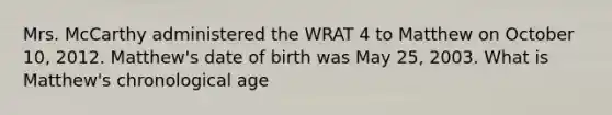 Mrs. McCarthy administered the WRAT 4 to Matthew on October 10, 2012. Matthew's date of birth was May 25, 2003. What is Matthew's chronological age