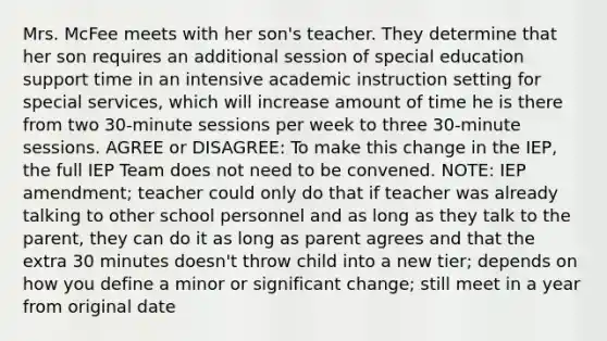 Mrs. McFee meets with her son's teacher. They determine that her son requires an additional session of special education support time in an intensive academic instruction setting for special services, which will increase amount of time he is there from two 30-minute sessions per week to three 30-minute sessions. AGREE or DISAGREE: To make this change in the IEP, the full IEP Team does not need to be convened. NOTE: IEP amendment; teacher could only do that if teacher was already talking to other school personnel and as long as they talk to the parent, they can do it as long as parent agrees and that the extra 30 minutes doesn't throw child into a new tier; depends on how you define a minor or significant change; still meet in a year from original date