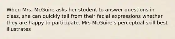 When Mrs. McGuire asks her student to answer questions in class, she can quickly tell from their facial expressions whether they are happy to participate. Mrs McGuire's perceptual skill best illustrates