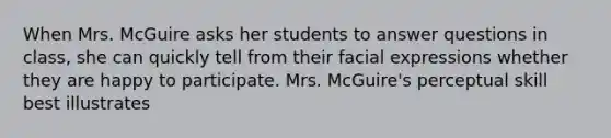 When Mrs. McGuire asks her students to answer questions in class, she can quickly tell from their facial expressions whether they are happy to participate. Mrs. McGuire's perceptual skill best illustrates