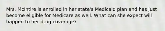 Mrs. McIntire is enrolled in her state's Medicaid plan and has just become eligible for Medicare as well. What can she expect will happen to her drug coverage?