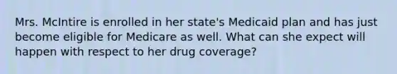 Mrs. McIntire is enrolled in her state's Medicaid plan and has just become eligible for Medicare as well. What can she expect will happen with respect to her drug coverage?