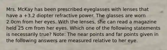 Mrs. McKay has been prescribed eyeglasses with lenses that have a +3.2 diopter refractive power. The glasses are worn 2.0cm from her eyes. With the lenses, she can read a magazine held 25 cm from her eyes. Which one of the following statements is necessarily true? Note: The near points and far points given in the following answers are measured relative to her eye.