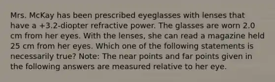 Mrs. McKay has been prescribed eyeglasses with lenses that have a +3.2-diopter refractive power. The glasses are worn 2.0 cm from her eyes. With the lenses, she can read a magazine held 25 cm from her eyes. Which one of the following statements is necessarily true? Note: The near points and far points given in the following answers are measured relative to her eye.