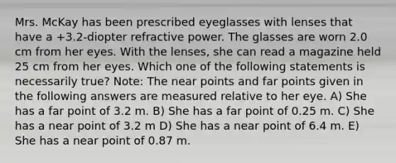 Mrs. McKay has been prescribed eyeglasses with lenses that have a +3.2-diopter refractive power. The glasses are worn 2.0 cm from her eyes. With the lenses, she can read a magazine held 25 cm from her eyes. Which one of the following statements is necessarily true? Note: The near points and far points given in the following answers are measured relative to her eye. A) She has a far point of 3.2 m. B) She has a far point of 0.25 m. C) She has a near point of 3.2 m D) She has a near point of 6.4 m. E) She has a near point of 0.87 m.