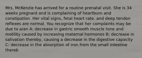 Mrs. McKenzie has arrived for a routine prenatal visit. She is 34 weeks pregnant and is complaining of heartburn and constipation. Her vital signs, fetal heart rate, and deep tendon reflexes are normal. You recognize that her complaints may be due to a/an A: decrease in gastric smooth muscle tone and motility caused by increasing maternal hormones B: decrease in salivation thereby, causing a decrease in the digestive capacity C: decrease in the absorption of iron from the small intestine thereb