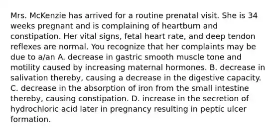 Mrs. McKenzie has arrived for a routine prenatal visit. She is 34 weeks pregnant and is complaining of heartburn and constipation. Her vital signs, fetal heart rate, and deep tendon reflexes are normal. You recognize that her complaints may be due to a/an A. decrease in gastric smooth muscle tone and motility caused by increasing maternal hormones. B. decrease in salivation thereby, causing a decrease in the digestive capacity. C. decrease in the absorption of iron from the small intestine thereby, causing constipation. D. increase in the secretion of hydrochloric acid later in pregnancy resulting in peptic ulcer formation.