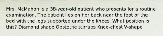 Mrs. McMahon is a 38-year-old patient who presents for a routine examination. The patient lies on her back near the foot of the bed with the legs supported under the knees. What position is this? Diamond shape Obstetric stirrups Knee-chest V-shape