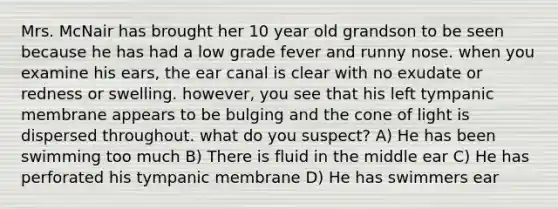 Mrs. McNair has brought her 10 year old grandson to be seen because he has had a low grade fever and runny nose. when you examine his ears, the ear canal is clear with no exudate or redness or swelling. however, you see that his left tympanic membrane appears to be bulging and the cone of light is dispersed throughout. what do you suspect? A) He has been swimming too much B) There is fluid in the middle ear C) He has perforated his tympanic membrane D) He has swimmers ear