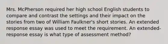 Mrs. McPherson required her high school English students to compare and contrast the settings and their impact on the stories from two of William Faulkner's short stories. An extended response essay was used to meet the requirement. An extended-response essay is what type of assessment method?