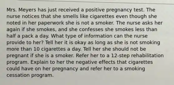 Mrs. Meyers has just received a positive pregnancy test. The nurse notices that she smells like cigarettes even though she noted in her paperwork she is not a smoker. The nurse asks her again if she​ smokes, and she confesses she smokes less than half a pack a day. What type of information can the nurse provide to​ her? Tell her it is okay as long as she is not smoking more than 10 cigarettes a day. Tell her she should not be pregnant if she is a smoker. Refer her to a​ 12-step rehabilitation program. Explain to her the negative effects that cigarettes could have on her pregnancy and refer her to a smoking cessation program.