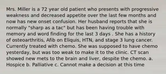 Mrs. Miller is a 72 year old patient who presents with progressive weakness and decreased appetite over the last few months and now has new onset confusion. Her husband reports that she is normally "sharp as a tac" but has been having trouble with memory and word finding for the last 3 days . She has a history of osteoarthritis, Afib on Eliquis, HTN, and stage 3 lung cancer. Currently treated with chemo. She was supposed to have chemo yesterday, but was too weak to make it to the clinic. CT scan showed new mets to the brain and liver, despite the chemo. a. Hospice b. Palliative c. Cannot make a decision at this time