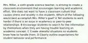 Mrs. Miller, a sixth-grade science teacher, is striving to create a classroom environment that encourages learning and academic effort. She does not want to have a classroom culture that causes stress and anxiety in the students. Which of the following would best accomplish Mrs. Miller's goal? A Tell students to work harder if there is an issue in academics or peer-to-peer relationships. B Encourage students to search for the information by themselves when they are having trouble learning an academic concept. C Create stressful situations so students know how to handle them. D Clearly outline expectations for student behavior and performance.