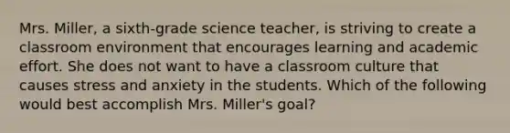 Mrs. Miller, a sixth-grade science teacher, is striving to create a classroom environment that encourages learning and academic effort. She does not want to have a classroom culture that causes stress and anxiety in the students. Which of the following would best accomplish Mrs. Miller's goal?