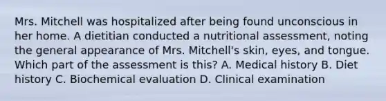 Mrs. Mitchell was hospitalized after being found unconscious in her home. A dietitian conducted a nutritional assessment, noting the general appearance of Mrs. Mitchell's skin, eyes, and tongue. Which part of the assessment is this? A. Medical history B. Diet history C. Biochemical evaluation D. Clinical examination