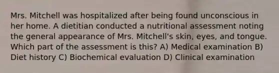 Mrs. Mitchell was hospitalized after being found unconscious in her home. A dietitian conducted a nutritional assessment noting the general appearance of Mrs. Mitchell's skin, eyes, and tongue. Which part of the assessment is this? A) Medical examination B) Diet history C) Biochemical evaluation D) Clinical examination