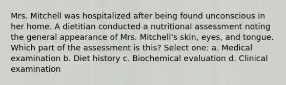 Mrs. Mitchell was hospitalized after being found unconscious in her home. A dietitian conducted a nutritional assessment noting the general appearance of Mrs. Mitchell's skin, eyes, and tongue. Which part of the assessment is this? Select one: a. Medical examination b. Diet history c. Biochemical evaluation d. Clinical examination