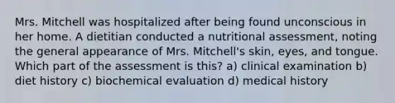 Mrs. Mitchell was hospitalized after being found unconscious in her home. A dietitian conducted a nutritional assessment, noting the general appearance of Mrs. Mitchell's skin, eyes, and tongue. Which part of the assessment is this? a) clinical examination b) diet history c) biochemical evaluation d) medical history