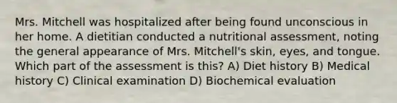 Mrs. Mitchell was hospitalized after being found unconscious in her home. A dietitian conducted a nutritional assessment, noting the general appearance of Mrs. Mitchell's skin, eyes, and tongue. Which part of the assessment is this? A) Diet history B) Medical history C) Clinical examination D) Biochemical evaluation