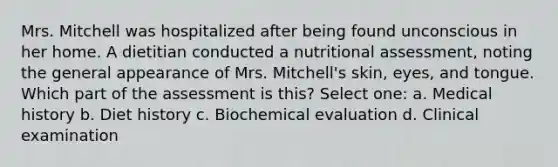 Mrs. Mitchell was hospitalized after being found unconscious in her home. A dietitian conducted a nutritional assessment, noting the general appearance of Mrs. Mitchell's skin, eyes, and tongue. Which part of the assessment is this? Select one: a. Medical history b. Diet history c. Biochemical evaluation d. Clinical examination