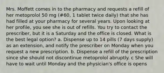 Mrs. Moffett comes in to the pharmacy and requests a refill of her metoprolol 50 mg (#60, 1 tablet twice daily) that she has had filled at your pharmacy for several years. Upon looking at her profile, you see she is out of refills. You try to contact the prescriber, but it is a Saturday and the office is closed. What is the best legal option? a. Dispense up to 14 pills (7 days supply) as an extension, and notify the prescriber on Monday when you request a new prescription. b. Dispense a refill of the prescription since she should not discontinue metoprolol abruptly. c She will have to wait until Monday and the physician's office is opens