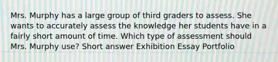 Mrs. Murphy has a large group of third graders to assess. She wants to accurately assess the knowledge her students have in a fairly short amount of time. Which type of assessment should Mrs. Murphy use? Short answer Exhibition Essay Portfolio