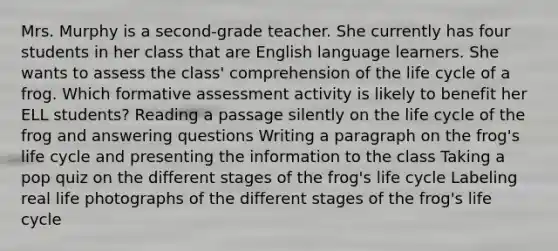 Mrs. Murphy is a second-grade teacher. She currently has four students in her class that are English language learners. She wants to assess the class' comprehension of the life cycle of a frog. Which formative assessment activity is likely to benefit her ELL students? Reading a passage silently on the life cycle of the frog and answering questions Writing a paragraph on the frog's life cycle and presenting the information to the class Taking a pop quiz on the different stages of the frog's life cycle Labeling real life photographs of the different stages of the frog's life cycle