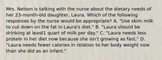 Mrs. Nelson is talking with the nurse about the dietary needs of her 23-month-old daughter, Laura. Which of the following responses by the nurse would be appropriate? A. "Use skim milk to cut down on the fat in Laura's diet." B. "Laura should be drinking at least1 quart of milk per day." C. "Laura needs less protein in her diet now because she isn't growing as fast." D. "Laura needs fewer calories in relation to her body weight now than she did as an infant."