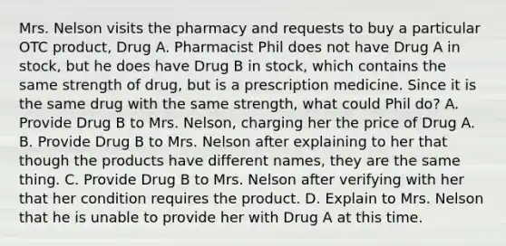 Mrs. Nelson visits the pharmacy and requests to buy a particular OTC product, Drug A. Pharmacist Phil does not have Drug A in stock, but he does have Drug B in stock, which contains the same strength of drug, but is a prescription medicine. Since it is the same drug with the same strength, what could Phil do? A. Provide Drug B to Mrs. Nelson, charging her the price of Drug A. B. Provide Drug B to Mrs. Nelson after explaining to her that though the products have different names, they are the same thing. C. Provide Drug B to Mrs. Nelson after verifying with her that her condition requires the product. D. Explain to Mrs. Nelson that he is unable to provide her with Drug A at this time.