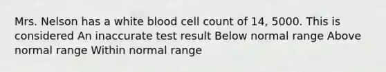 Mrs. Nelson has a white blood cell count of 14, 5000. This is considered An inaccurate test result Below normal range Above normal range Within normal range