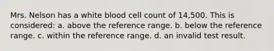 Mrs. Nelson has a white blood cell count of 14,500. This is considered: a. above the reference range. b. below the reference range. c. within the reference range. d. an invalid test result.