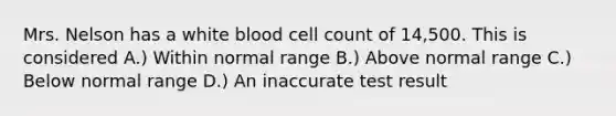 Mrs. Nelson has a white blood cell count of 14,500. This is considered A.) Within normal range B.) Above normal range C.) Below normal range D.) An inaccurate test result