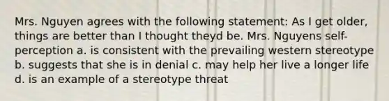 Mrs. Nguyen agrees with the following statement: As I get older, things are better than I thought theyd be. Mrs. Nguyens self-perception a. is consistent with the prevailing western stereotype b. suggests that she is in denial c. may help her live a longer life d. is an example of a stereotype threat