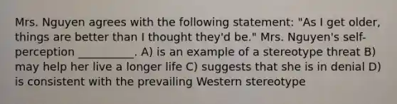 Mrs. Nguyen agrees with the following statement: "As I get older, things are better than I thought they'd be." Mrs. Nguyen's self-perception __________. A) is an example of a stereotype threat B) may help her live a longer life C) suggests that she is in denial D) is consistent with the prevailing Western stereotype