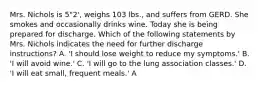 Mrs. Nichols is 5"2', weighs 103 lbs., and suffers from GERD. She smokes and occasionally drinks wine. Today she is being prepared for discharge. Which of the following statements by Mrs. Nichols indicates the need for further discharge instructions? A. 'I should lose weight to reduce my symptoms.' B. 'I will avoid wine.' C. 'I will go to the lung association classes.' D. 'I will eat small, frequent meals.' A