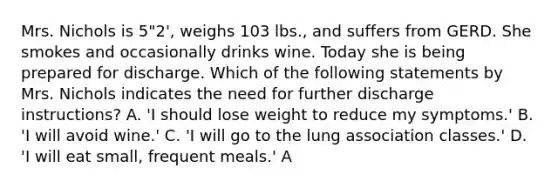 Mrs. Nichols is 5"2', weighs 103 lbs., and suffers from GERD. She smokes and occasionally drinks wine. Today she is being prepared for discharge. Which of the following statements by Mrs. Nichols indicates the need for further discharge instructions? A. 'I should lose weight to reduce my symptoms.' B. 'I will avoid wine.' C. 'I will go to the lung association classes.' D. 'I will eat small, frequent meals.' A