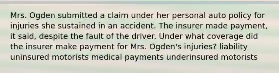 Mrs. Ogden submitted a claim under her personal auto policy for injuries she sustained in an accident. The insurer made payment, it said, despite the fault of the driver. Under what coverage did the insurer make payment for Mrs. Ogden's injuries? liability uninsured motorists medical payments underinsured motorists