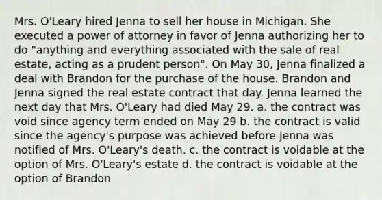 Mrs. O'Leary hired Jenna to sell her house in Michigan. She executed a power of attorney in favor of Jenna authorizing her to do "anything and everything associated with the sale of real estate, acting as a prudent person". On May 30, Jenna finalized a deal with Brandon for the purchase of the house. Brandon and Jenna signed the real estate contract that day. Jenna learned the next day that Mrs. O'Leary had died May 29. a. the contract was void since agency term ended on May 29 b. the contract is valid since the agency's purpose was achieved before Jenna was notified of Mrs. O'Leary's death. c. the contract is voidable at the option of Mrs. O'Leary's estate d. the contract is voidable at the option of Brandon