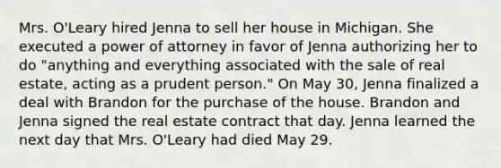 Mrs. O'Leary hired Jenna to sell her house in Michigan. She executed a power of attorney in favor of Jenna authorizing her to do "anything and everything associated with the sale of real estate, acting as a prudent person." On May 30, Jenna finalized a deal with Brandon for the purchase of the house. Brandon and Jenna signed the real estate contract that day. Jenna learned the next day that Mrs. O'Leary had died May 29.