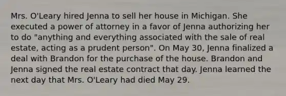 Mrs. O'Leary hired Jenna to sell her house in Michigan. She executed a power of attorney in a favor of Jenna authorizing her to do "anything and everything associated with the sale of real estate, acting as a prudent person". On May 30, Jenna finalized a deal with Brandon for the purchase of the house. Brandon and Jenna signed the real estate contract that day. Jenna learned the next day that Mrs. O'Leary had died May 29.