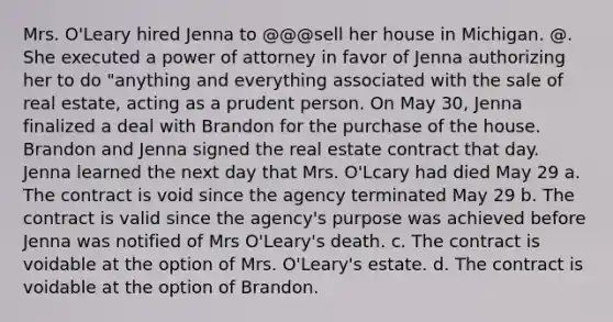 Mrs. O'Leary hired Jenna to @@@sell her house in Michigan. @. She executed a power of attorney in favor of Jenna authorizing her to do "anything and everything associated with the sale of real estate, acting as a prudent person. On May 30, Jenna finalized a deal with Brandon for the purchase of the house. Brandon and Jenna signed the real estate contract that day. Jenna learned the next day that Mrs. O'Lcary had died May 29 a. The contract is void since the agency terminated May 29 b. The contract is valid since the agency's purpose was achieved before Jenna was notified of Mrs O'Leary's death. c. The contract is voidable at the option of Mrs. O'Leary's estate. d. The contract is voidable at the option of Brandon.