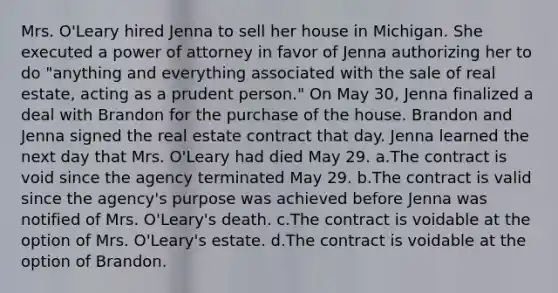 Mrs. O'Leary hired Jenna to sell her house in Michigan. She executed a power of attorney in favor of Jenna authorizing her to do "anything and everything associated with the sale of real estate, acting as a prudent person." On May 30, Jenna finalized a deal with Brandon for the purchase of the house. Brandon and Jenna signed the real estate contract that day. Jenna learned the next day that Mrs. O'Leary had died May 29. a.The contract is void since the agency terminated May 29. b.The contract is valid since the agency's purpose was achieved before Jenna was notified of Mrs. O'Leary's death. c.The contract is voidable at the option of Mrs. O'Leary's estate. d.The contract is voidable at the option of Brandon.