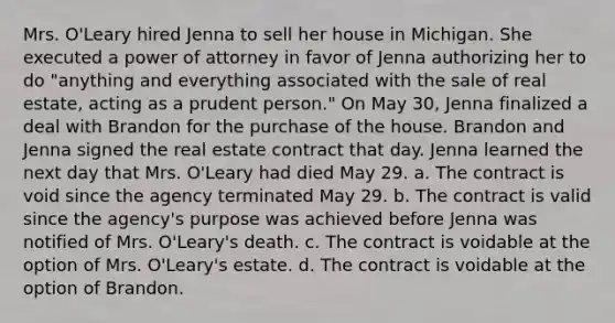 Mrs. O'Leary hired Jenna to sell her house in Michigan. She executed a power of attorney in favor of Jenna authorizing her to do "anything and everything associated with the sale of real estate, acting as a prudent person." On May 30, Jenna finalized a deal with Brandon for the purchase of the house. Brandon and Jenna signed the real estate contract that day. Jenna learned the next day that Mrs. O'Leary had died May 29. a. The contract is void since the agency terminated May 29. b. The contract is valid since the agency's purpose was achieved before Jenna was notified of Mrs. O'Leary's death. c. The contract is voidable at the option of Mrs. O'Leary's estate. d. The contract is voidable at the option of Brandon.