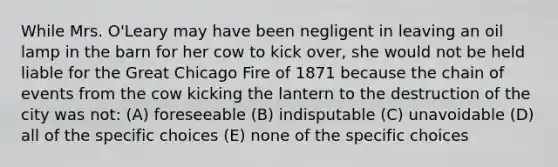 While Mrs. O'Leary may have been negligent in leaving an oil lamp in the barn for her cow to kick over, she would not be held liable for the Great Chicago Fire of 1871 because the chain of events from the cow kicking the lantern to the destruction of the city was not: (A) foreseeable (B) indisputable (C) unavoidable (D) all of the specific choices (E) none of the specific choices