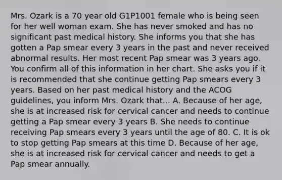 Mrs. Ozark is a 70 year old G1P1001 female who is being seen for her well woman exam. She has never smoked and has no significant past medical history. She informs you that she has gotten a Pap smear every 3 years in the past and never received abnormal results. Her most recent Pap smear was 3 years ago. You confirm all of this information in her chart. She asks you if it is recommended that she continue getting Pap smears every 3 years. Based on her past medical history and the ACOG guidelines, you inform Mrs. Ozark that... A. Because of her age, she is at increased risk for cervical cancer and needs to continue getting a Pap smear every 3 years B. She needs to continue receiving Pap smears every 3 years until the age of 80. C. It is ok to stop getting Pap smears at this time D. Because of her age, she is at increased risk for cervical cancer and needs to get a Pap smear annually.