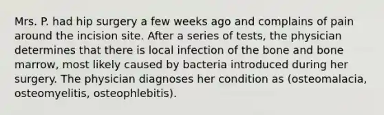 Mrs. P. had hip surgery a few weeks ago and complains of pain around the incision site. After a series of tests, the physician determines that there is local infection of the bone and bone marrow, most likely caused by bacteria introduced during her surgery. The physician diagnoses her condition as (osteomalacia, osteomyelitis, osteophlebitis).