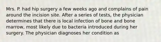 Mrs. P. had hip surgery a few weeks ago and complains of pain around the incision site. After a series of tests, the physician determines that there is local infection of bone and bone marrow, most likely due to bacteria introduced during her surgery. The physician diagnoses her condition as