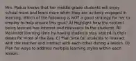 Mrs. Padua knows that her middle-grade students will enjoy school more and learn more when they are actively engaged in learning. Which of the following is NOT a good strategy for her to employ to help ensure this goal? A) Highlight how the content being learned has interest and relevance to the students. B) Maximize learning time by having students stay seated in their desks for most of the day. C) Plan time for students to interact with the teacher and interact with each other during a lesson. D) Plan for ways to address multiple learning styles within each lesson.